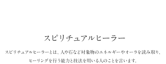 Special.02 スピリチュアルヒーラー スピリチュアルヒーラーとは、人や石など対象物のエネルギーやオーラを読み取り、ヒーリングを行う能力と技法を用いる人のことを言います。Spiritual Healer 