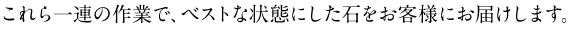これら一連の作業で、ベストな状態にした石をお客様にお届けします。