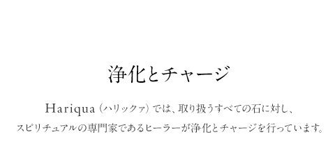 Special.03 浄化とチャージ Hariqua（ハリックァ）では、取り扱うすべての石に対し、スピリチュアルの専門家であるヒーラーが浄化とチャージを行っています。Purifying & Charging